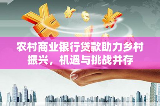 山城农村商业银行贷款助力乡村振兴，机遇与挑战并存